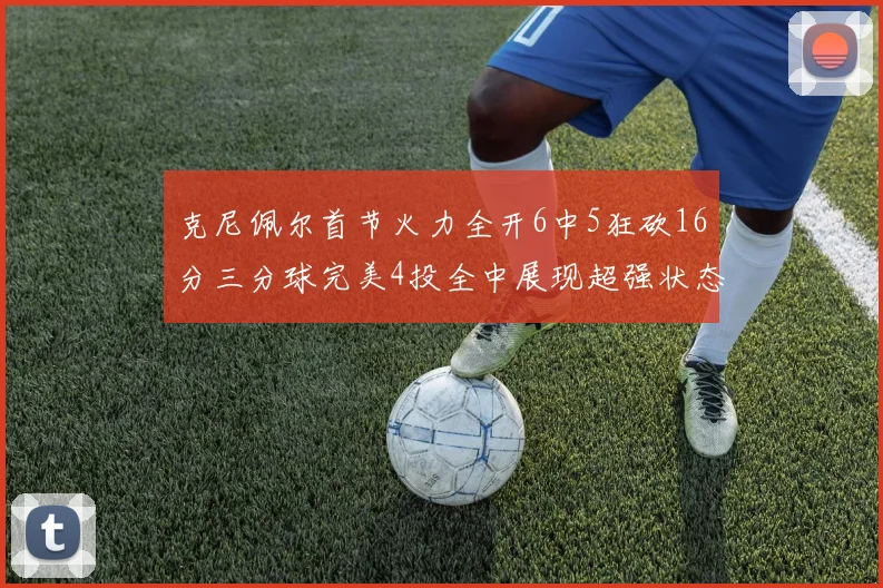 克尼佩尔首节火力全开6中5狂砍16分三分球完美4投全中展现超强状态