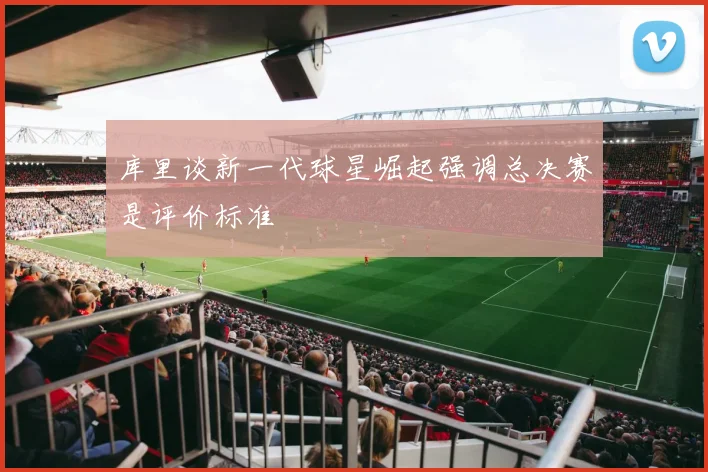 库里谈新一代球星崛起强调总决赛是评价标准