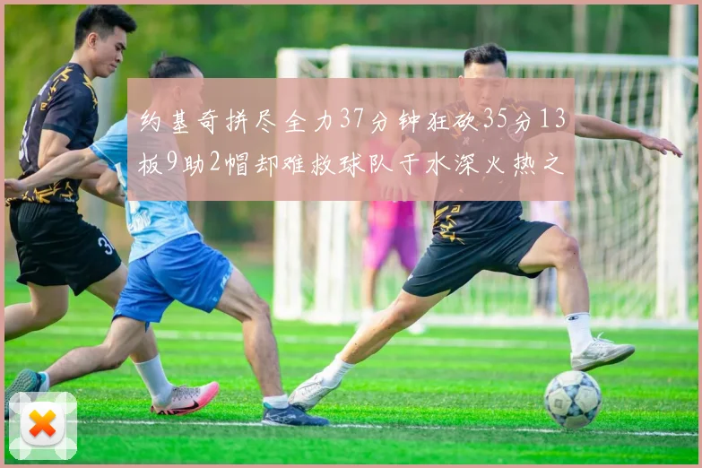 约基奇拼尽全力37分钟狂砍35分13板9助2帽却难救球队于水深火热之中