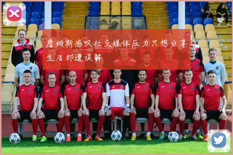 詹姆斯感叹社交媒体压力只想分享生活却遭误解