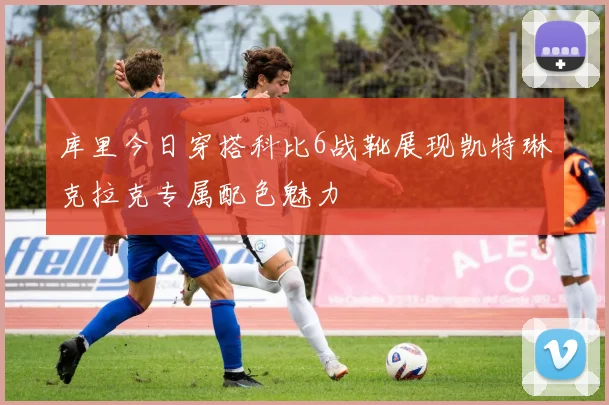 库里今日穿搭科比6战靴展现凯特琳克拉克专属配色魅力