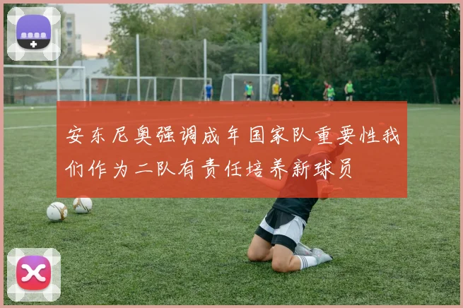 安东尼奥强调成年国家队重要性我们作为二队有责任培养新球员