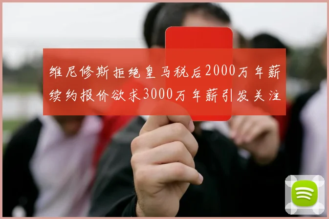 维尼修斯拒绝皇马税后2000万年薪续约报价欲求3000万年薪引发关注