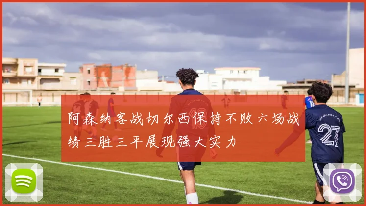 阿森纳客战切尔西保持不败六场战绩三胜三平展现强大实力
