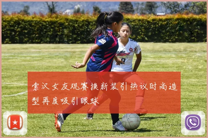 索汉女友观赛换新装引热议时尚造型再度吸引眼球