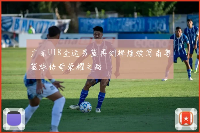 广东U18全运男篮再创辉煌续写南粤篮球传奇荣耀之路