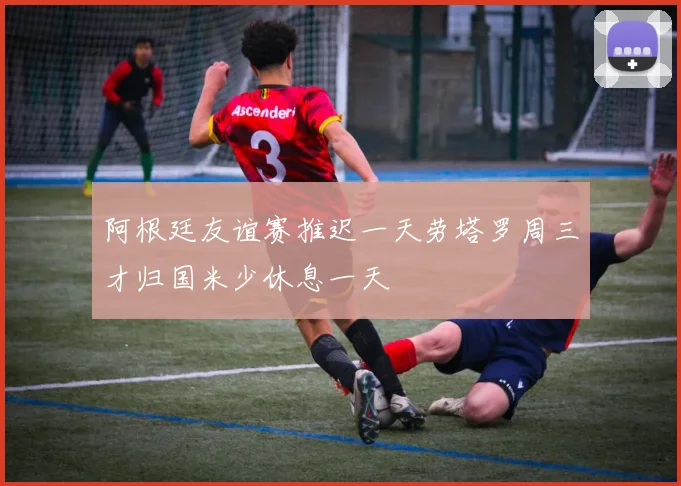 阿根廷友谊赛推迟一天劳塔罗周三才归国米少休息一天