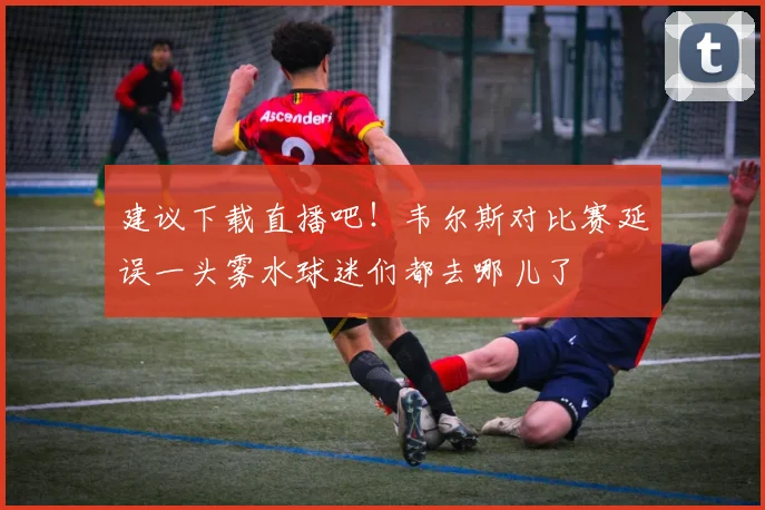 建议下载直播吧！韦尔斯对比赛延误一头雾水球迷们都去哪儿了