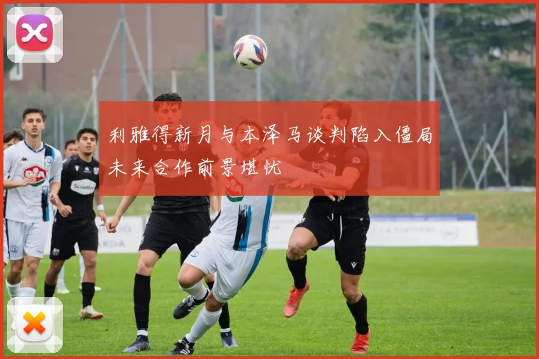 利雅得新月与本泽马谈判陷入僵局未来合作前景堪忧