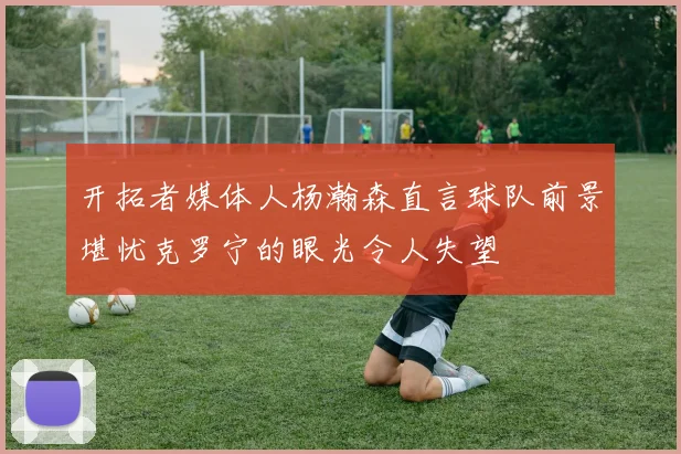 开拓者媒体人杨瀚森直言球队前景堪忧克罗宁的眼光令人失望