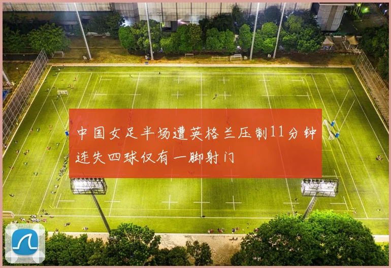 中国女足半场遭英格兰压制11分钟连失四球仅有一脚射门