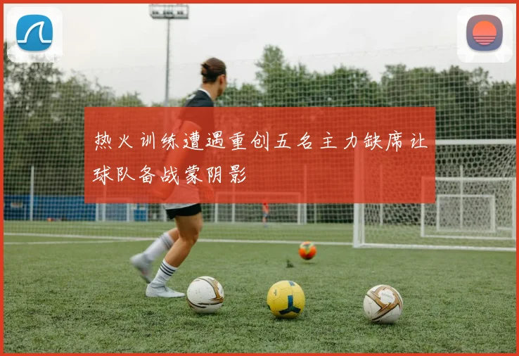 热火训练遭遇重创五名主力缺席让球队备战蒙阴影