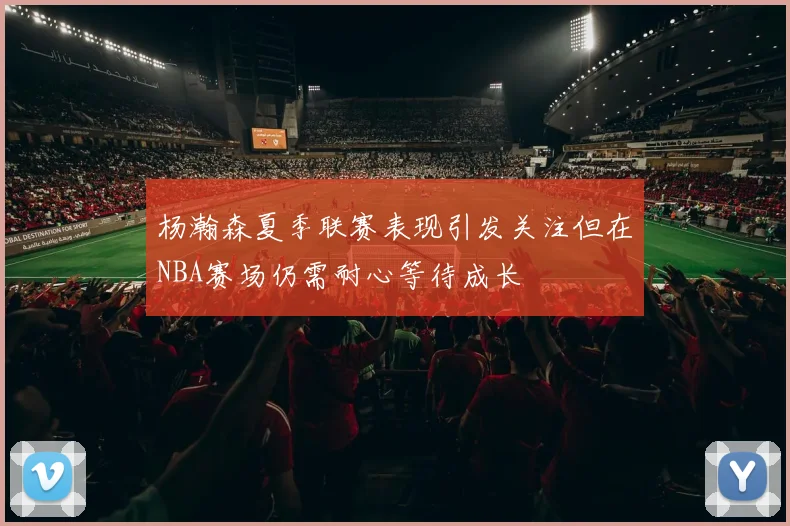 杨瀚森夏季联赛表现引发关注但在NBA赛场仍需耐心等待成长