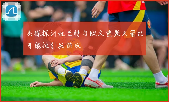 美媒探讨杜兰特与欧文重聚火箭的可能性引发热议