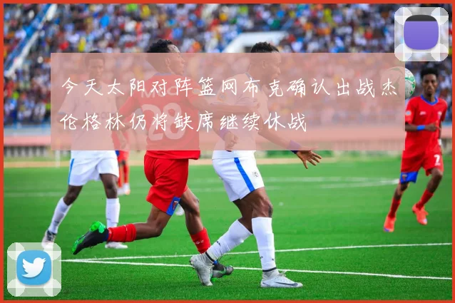 今天太阳对阵篮网布克确认出战杰伦格林仍将缺席继续休战