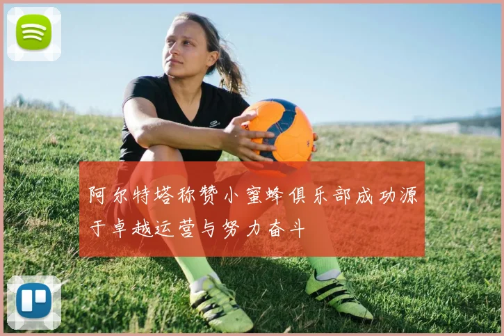 阿尔特塔称赞小蜜蜂俱乐部成功源于卓越运营与努力奋斗