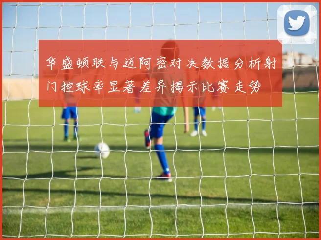 华盛顿联与迈阿密对决数据分析射门控球率显著差异揭示比赛走势