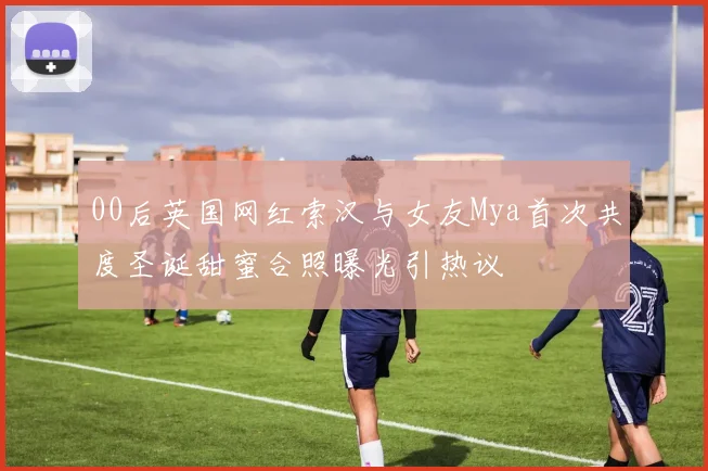 00后英国网红索汉与女友Mya首次共度圣诞甜蜜合照曝光引热议