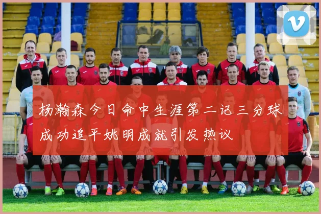 杨瀚森今日命中生涯第二记三分球成功追平姚明成就引发热议
