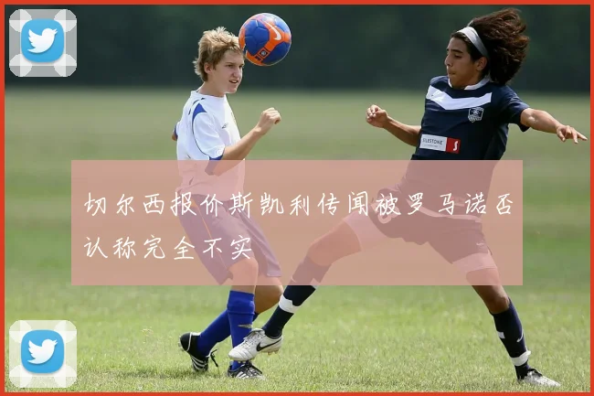 切尔西报价斯凯利传闻被罗马诺否认称完全不实