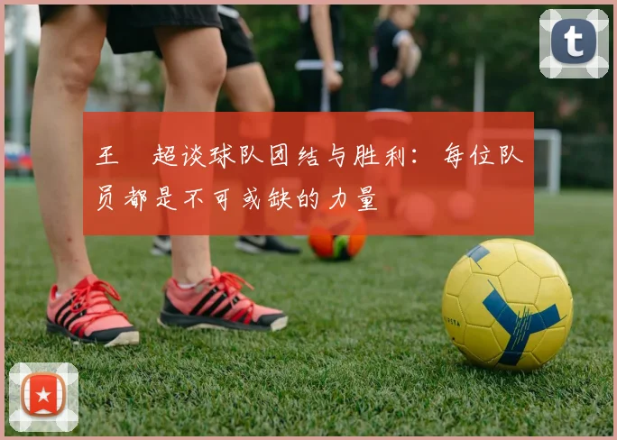 王燊超谈球队团结与胜利：每位队员都是不可或缺的力量