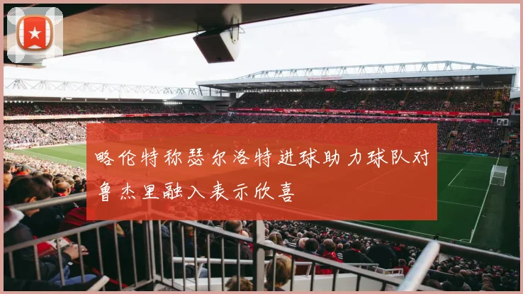 略伦特称瑟尔洛特进球助力球队对鲁杰里融入表示欣喜