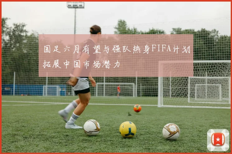 国足六月有望与强队热身FIFA计划拓展中国市场潜力