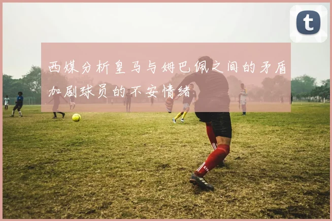 西媒分析皇马与姆巴佩之间的矛盾加剧球员的不安情绪