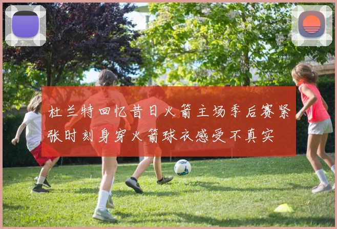 杜兰特回忆昔日火箭主场季后赛紧张时刻身穿火箭球衣感受不真实