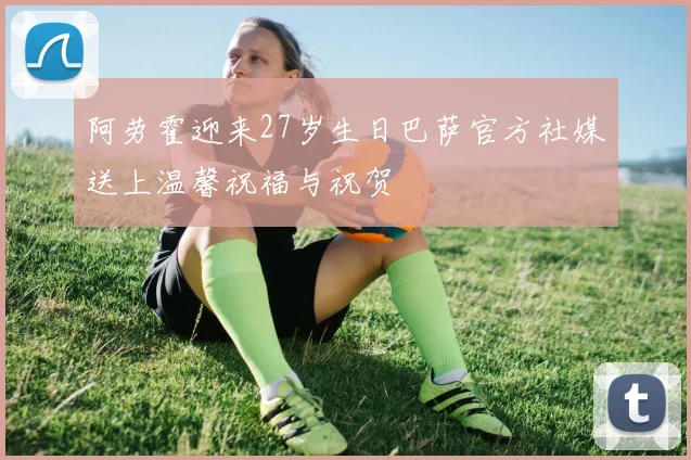 阿劳霍迎来27岁生日巴萨官方社媒送上温馨祝福与祝贺
