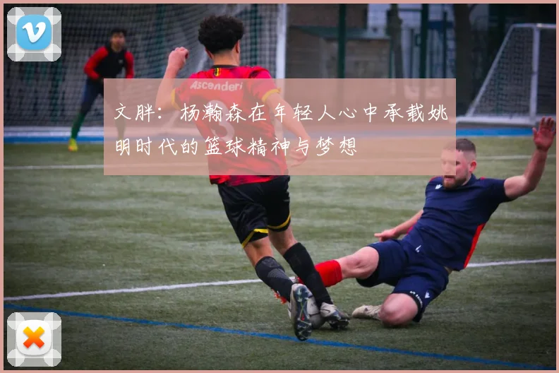 文胖：杨瀚森在年轻人心中承载姚明时代的篮球精神与梦想