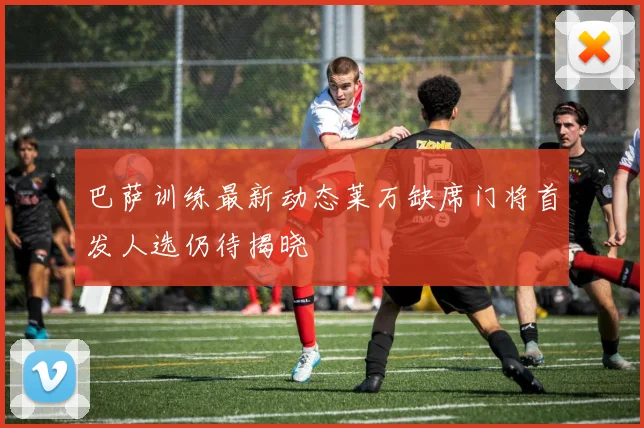 巴萨训练最新动态莱万缺席门将首发人选仍待揭晓