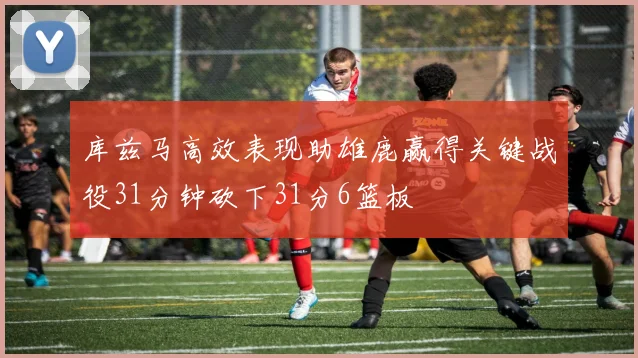 库兹马高效表现助雄鹿赢得关键战役31分钟砍下31分6篮板