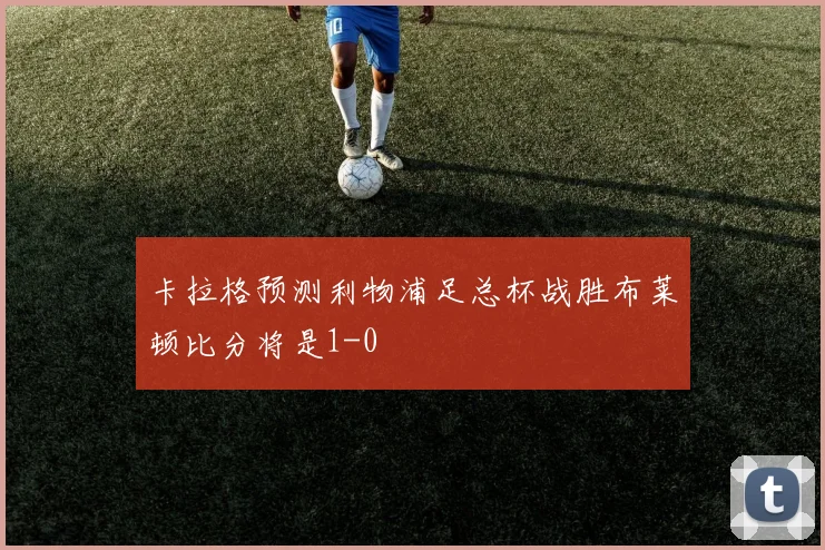 卡拉格预测利物浦足总杯战胜布莱顿比分将是1-0