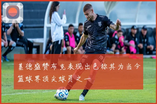 基德盛赞布克表现出色称其为当今篮球界顶尖球员之一
