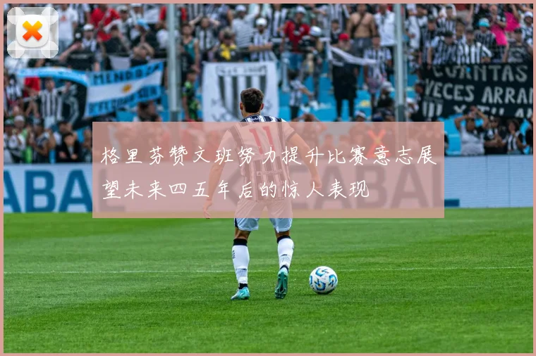 格里芬赞文班努力提升比赛意志展望未来四五年后的惊人表现