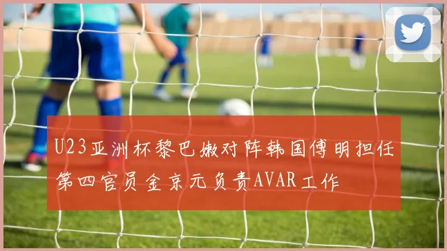 U23亚洲杯黎巴嫩对阵韩国傅明担任第四官员金京元负责AVAR工作