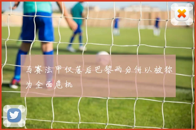 马赛法甲仅落后巴黎两分何以被称为全面危机