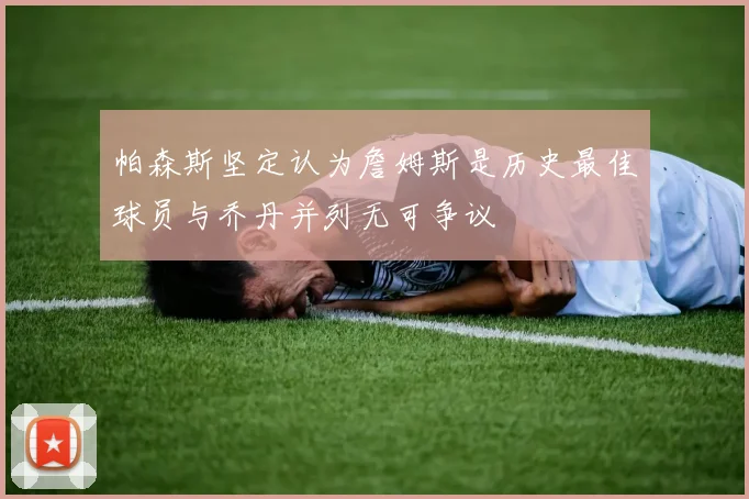 帕森斯坚定认为詹姆斯是历史最佳球员与乔丹并列无可争议