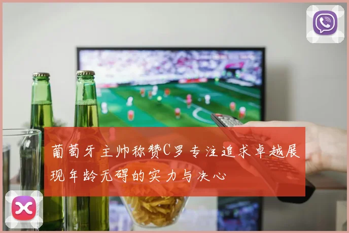 葡萄牙主帅称赞C罗专注追求卓越展现年龄无碍的实力与决心