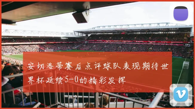 安切洛蒂赛后点评球队表现期待世界杯延续5-0的精彩发挥
