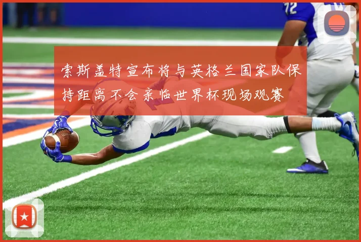 索斯盖特宣布将与英格兰国家队保持距离不会亲临世界杯现场观赛