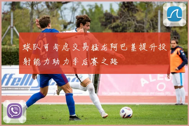 球队可考虑交易猛龙阿巴基提升投射能力助力季后赛之路