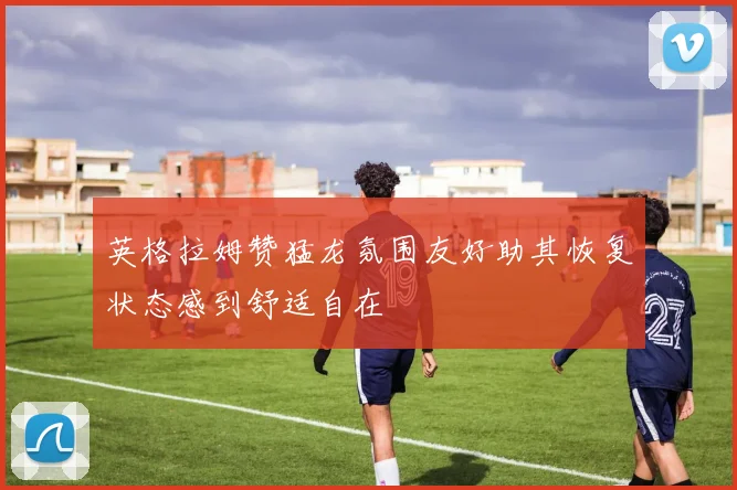英格拉姆赞猛龙氛围友好助其恢复状态感到舒适自在