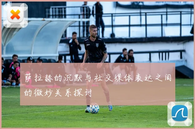萨拉赫的沉默与社交媒体表达之间的微妙关系探讨