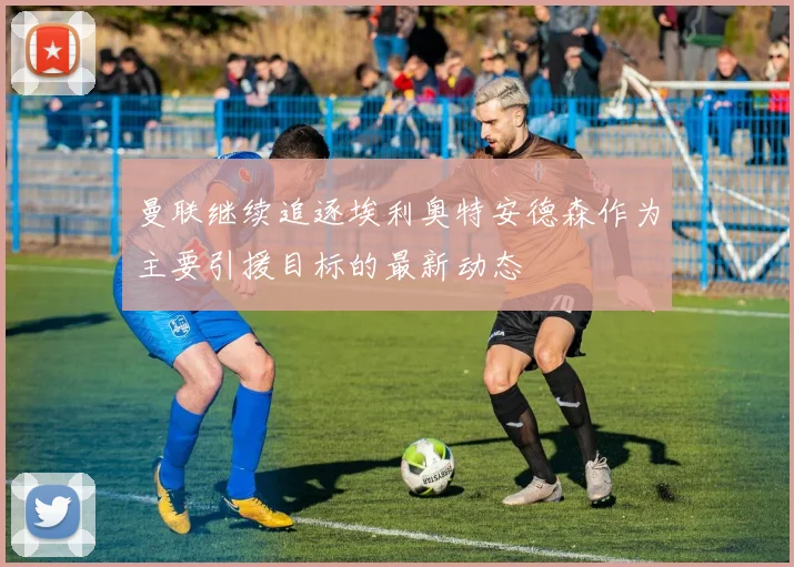 曼联继续追逐埃利奥特安德森作为主要引援目标的最新动态
