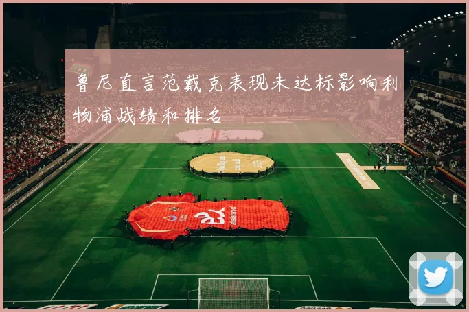 鲁尼直言范戴克表现未达标影响利物浦战绩和排名