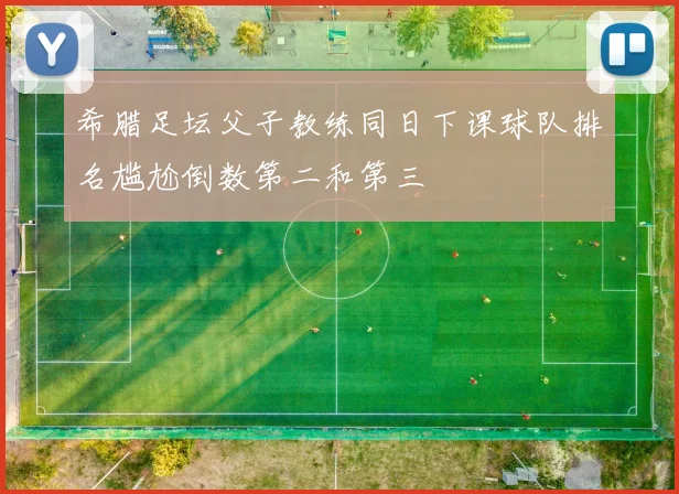 希腊足坛父子教练同日下课球队排名尴尬倒数第二和第三