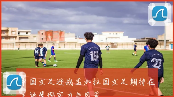 中国女足迎战孟加拉国女足期待在主场展现实力与风采