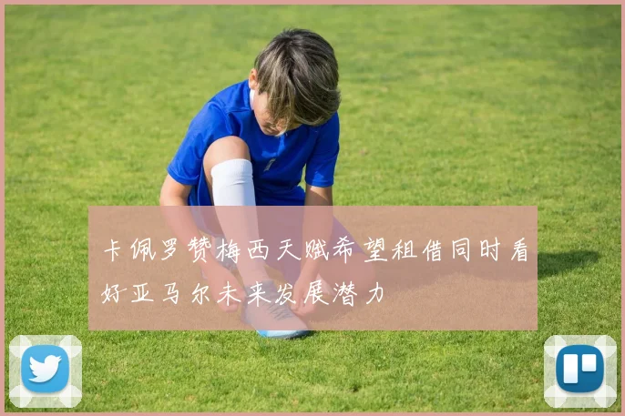 卡佩罗赞梅西天赋希望租借同时看好亚马尔未来发展潜力